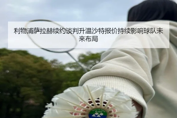 利物浦萨拉赫续约谈判升温沙特报价持续影响球队未来布局