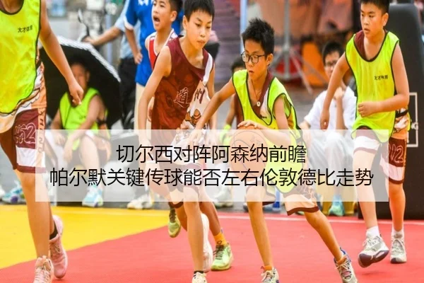 切尔西对阵阿森纳前瞻 帕尔默关键传球能否左右伦敦德比走势（kaiyun）