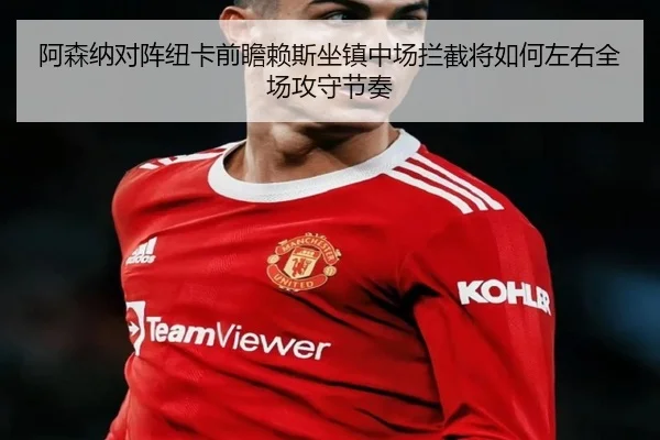 阿森纳对阵纽卡前瞻赖斯坐镇中场拦截将如何左右全场攻守节奏（kaiyun）